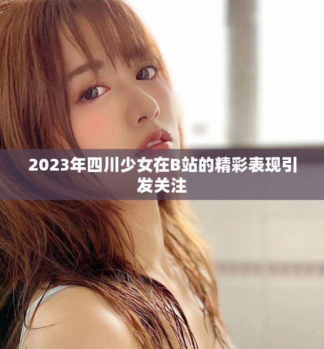 2023年四川少女在B站的精彩表现引发关注