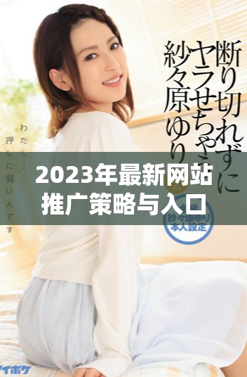 2023年最新网站推广策略与入口全解析，助你提升曝光率与流量