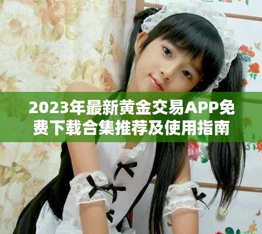 2023年最新黄金交易APP免费下载合集推荐及使用指南