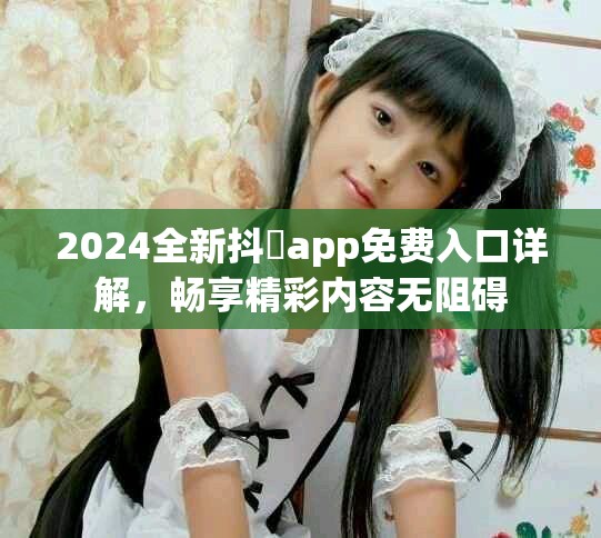 2024全新抖抈app免费入口详解，畅享精彩内容无阻碍