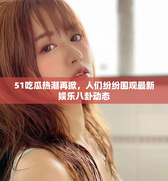 51吃瓜热潮再掀，人们纷纷围观最新娱乐八卦动态