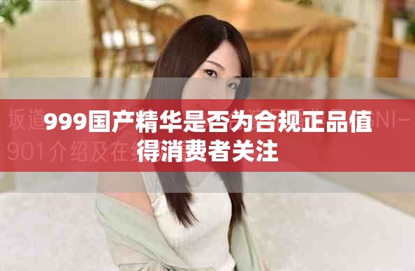 999国产精华是否为合规正品值得消费者关注