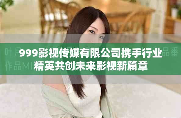 999影视传媒有限公司携手行业精英共创未来影视新篇章