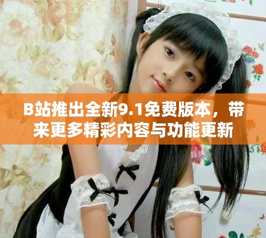 B站推出全新9.1免费版本，带来更多精彩内容与功能更新