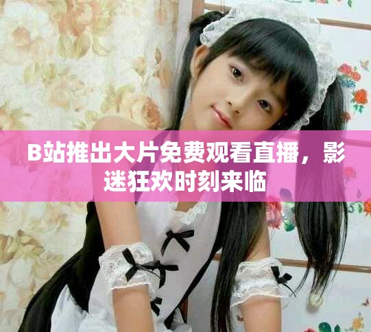 B站推出大片免费观看直播，影迷狂欢时刻来临