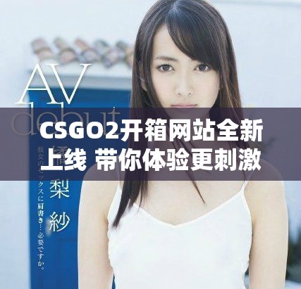 CSGO2开箱网站全新上线 带你体验更刺激的开箱乐趣