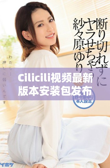 Cilicili视频最新版本安装包发布，快来下载体验吧