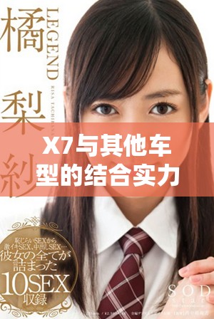 X7与其他车型的结合实力提升，驾乘体验全新升级揭秘