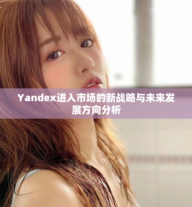 Yandex进入市场的新战略与未来发展方向分析