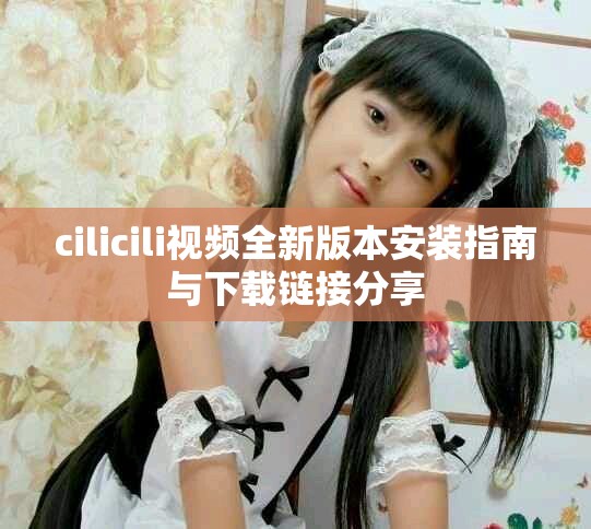 cilicili视频全新版本安装指南与下载链接分享