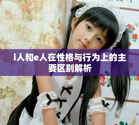 i人和e人在性格与行为上的主要区别解析